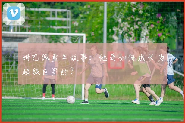 姆巴佩童年故事:他是如何成长为超级巨星的?